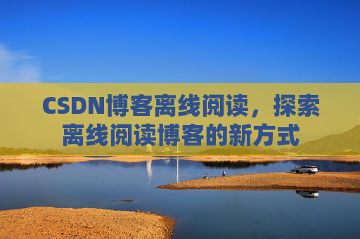 CSDN博客离线阅读，探索离线阅读博客的新方式